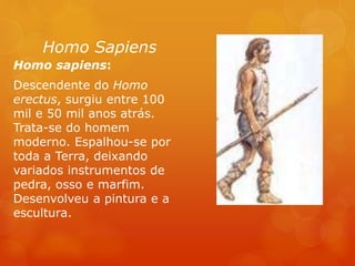 Homo Sapiens
Homo sapiens:
Descendente do Homo
erectus, surgiu entre 100
mil e 50 mil anos atrás.
Trata-se do homem
moderno. Espalhou-se por
toda a Terra, deixando
variados instrumentos de
pedra, osso e marfim.
Desenvolveu a pintura e a
escultura.
 