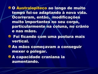 O Australopiteco ao longo de muito
tempo foi-se adaptando à nova vida.
Ocorreram, então, modificações
muito importantes no seu corpo,
particularmente na coluna, no crânio
e nas mãos.
 Foi ficando com uma postura mais
vertical.
As mãos começavam a conseguir
mexer o polegar.
A capacidade craniana ia
aumentando.
 