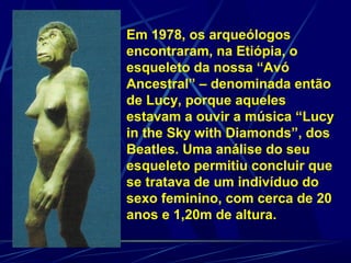 Em 1978, os arqueólogos
encontraram, na Etiópia, o
esqueleto da nossa “Avó
Ancestral” – denominada então
de Lucy, porque aqueles
estavam a ouvir a música “Lucy
in the Sky with Diamonds”, dos
Beatles. Uma análise do seu
esqueleto permitiu concluir que
se tratava de um indivíduo do
sexo feminino, com cerca de 20
anos e 1,20m de altura.
 