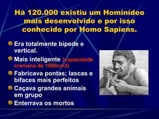 Há 120.000 existiu um Hominídeo
  mais desenvolvido e por isso
 conhecido por Homo Sapiens.

Era totalmente bípede e
vertical.
Mais inteligente (capacidade
craniana de 1500cm3)
Fabricava pontas; lascas e
bifaces mais perfeitos
Caçava grandes animais
em grupo
Enterrava os mortos
 
