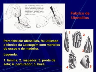 Fabrico de
                                                  Utensílios


                                              1
                                                        2
Para fabricar utensílios, foi utilizada
a técnica da Lascagem com martelos
de ossos e de madeira.
                                                        3
Legenda:
1. lâmina; 2. raspador; 3. ponta de
seta; 4. perfurador; 5. buril.
                                          4                    5
 