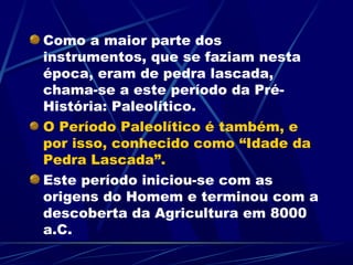 Como a maior parte dos
instrumentos, que se faziam nesta
época, eram de pedra lascada,
chama-se a este período da Pré-
História: Paleolítico.
O Período Paleolítico é também, e
por isso, conhecido como “Idade da
Pedra Lascada”.
Este período iniciou-se com as
origens do Homem e terminou com a
descoberta da Agricultura em 8000
a.C.
 