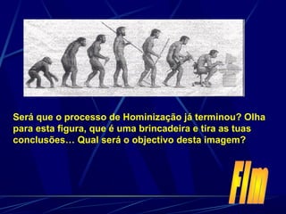 Será que o processo de Hominização já terminou? Olha
para esta figura, que é uma brincadeira e tira as tuas
conclusões… Qual será o objectivo desta imagem?
 