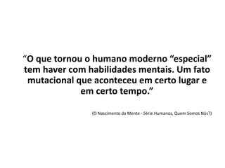“O que tornou o humano moderno “especial”
tem haver com habilidades mentais. Um fato
mutacional que aconteceu em certo lugar e
em certo tempo.”
(O Nascimento da Mente - Série Humanos, Quem Somos Nós?)
 