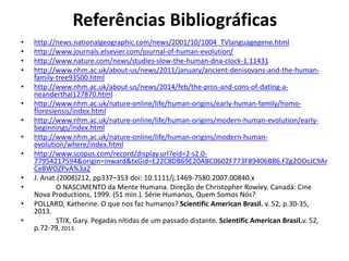 Referências Bibliográficas
• http://news.nationalgeographic.com/news/2001/10/1004_TVlanguagegene.html
• http://www.journals.elsevier.com/journal-of-human-evolution/
• http://www.nature.com/news/studies-slow-the-human-dna-clock-1.11431
• http://www.nhm.ac.uk/about-us/news/2011/january/ancient-denisovans-and-the-human-
family-tree93500.html
• http://www.nhm.ac.uk/about-us/news/2014/feb/the-pros-and-cons-of-dating-a-
neanderthal127870.html
• http://www.nhm.ac.uk/nature-online/life/human-origins/early-human-family/homo-
floresiensis/index.html
• http://www.nhm.ac.uk/nature-online/life/human-origins/modern-human-evolution/early-
beginnings/index.html
• http://www.nhm.ac.uk/nature-online/life/human-origins/modern-human-
evolution/where/index.html
• http://www.scopus.com/record/display.url?eid=2-s2.0-
77954217594&origin=inward&txGid=E22C8DB69E20ABC0602F773F89406B86.FZg2ODcJC9Ar
Ce8WOZPvA%3a2
• J. Anat.(2008)212, pp337–353 doi: 10.1111/j.1469-7580.2007.00840.x
• O NASCIMENTO da Mente Humana. Direção de Christopher Rowley. Canadá: Cine
Nova Productions, 1999. (51 min.). Série Humanos, Quem Somos Nós?
• POLLARD, Katherine. O que nos faz humanos? Scientific American Brasil. v. 52, p.30-35,
2013.
• STIX, Gary. Pegadas nítidas de um passado distante. Scientific American Brasil.v. 52,
p.72-79, 2013.
 