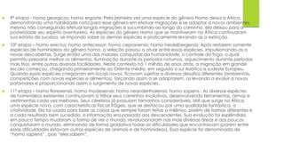  9° etapa - homo georgicos; homo ergaste: Pela primeira vez uma espécie do gênero Homo deixa a África,
demonstrando uma habilidade nata para esse gênero em efetuar migrações e se adaptar a novos ambientes,
mesmo não conseguindo efetuar longas migrações e sucumbindo ao longo do caminho, ela deixou para a
posteridade seu espírito aventureiro. As espécies do gênero Homo que se mantiveram na África continuaram
sua estória de sucesso, se impondo sobre as demais espécies e praticamente levando-as a extinção.
 10º etapa – homo erectus; homo antecessor; homo cepranensis; homo heidelbergensis: Após restarem somente
espécies de hominídeos do gênero homo, a seleção passou a atuar entre essas espécies, impulsionando-as a
novas descobertas. Surge então uma das maiores conquistas da humanidade, o controle do fogo, o qual
permitiu preparar melhor os alimentos, iluminação durante os períodos noturnos, aquecimento durante períodos
mais frios, entre outras diversas facilidades. Neste contexto há 1 milhão de anos atrás, a migração em grande
escala começou, chegando primeiramente ao Oriente médio, em seguida o sul Asiático e sudeste Europeu.
Quando essas espécies chegavam em locais novos, ficavam sujeitas a diversos desafios diferentes (ambientais,
competições com novas espécies e alimentos), forçando assim a se adaptarem, os levando a evoluir a novos
patamares e proporcionando assim o surgimento de novas espécies.
 11º etapa – homo floresiensis; homo rhodesiensis; homo neanderthalensis; homo sapiens : As diversas espécies
de hominídeos existentes continuavam a trilhar seus caminhos evolutivos, desenvolvendo ferramentas, armas e
vestimentas cada vez melhores. Seus cérebros já possuíam tamanhos consideráveis, até que surge na África
uma espécie nova, com características físicas frágeis, que se destacou por uma qualidade fantástica, a
criatividade. Ela foi usada para fazer as coisas que sempre foram feitas a milênios, porém de formas diferentes e
a cada resultado bem sucedido, a informação era passada aos descendentes. Sua evolução foi esplêndida,
em pouco tempo mudaram a forma de ver o mundo, revolucionaram nas mais diversas áreas e aos poucos
conquistaram o mundo, eliminando de forma gradativa todas as dificuldades que encontravam (porém entre
essas dificuldades estavam outras espécies de animais e de hominídeos). Essa espécie foi denominada de
“homo sapiens” , pois “eles sabem”.
 