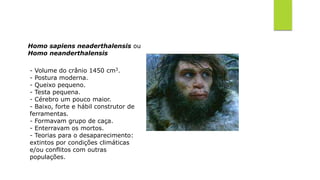 Homo sapiens neaderthalensis ou
Homo neanderthalensis
- Volume do crânio 1450 cm3.
- Postura moderna.
- Queixo pequeno.
- Testa pequena.
- Cérebro um pouco maior.
- Baixo, forte e hábil construtor de
ferramentas.
- Formavam grupo de caça.
- Enterravam os mortos.
- Teorias para o desaparecimento:
extintos por condições climáticas
e/ou conflitos com outras
populações.
 