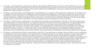  5º etapa – Australopitecos anamensis: depois de passados 500 mil anos (há cerca de 4 milhões de anos atrás),
o andar ereto passa a predominar nesse ramo da família dos primatas e com isso as mãos se tornaram livres
para executarem diversas tarefas, para potencializar essa habilidade, iniciou-se o desenvolvimento do maior
diferencial dessa família, o cérebro.
 6º etapa– Australopithecus bahrelghazali; Australopithecus afarensis; Kenyanthropus platyops: Os primatas de
3 milhões de anos atrás foram sujeitados a diversos tipos de ambientes, conforme a região em que estavam
habitando, eram obrigados a se adaptar há um estilo de vida diferente e se adaptaram muito bem a esses
outros ambientes. Cada hominídeo então começou a evoluir de forma distinta, proporcionando assim pela
primeira vez no planeta a existência de varias espécies de hominídeos ao mesmo tempo.
 7º etapa – paranthropus aethiopicus; Australopithecus garhi; Australopithecus africanus: Durante o processo
de adaptação ao meio ambiente, as espécies acabam trilhando caminhos específicos, se generalizando e
estando preparados para diversas situações (porem sem conseguir aproveitar todas as oportunidades
oferecidas pela natureza, estando assim sujeito a dificuldades que poderiam levar a extinção) ou então se
especializando e tirando o máximo proveito de um determinado recurso da natureza (porém quando este
recurso so tornava escasso, a espécie passava por imensas dificuldades que também poderiam levar a
extinção). Há 2.5 milhões de anos atrás a África possuía diversos hominídeos enfrentando diferentes situações.
 8º etapa– paranthropus boisei; paranthropus robustos; Australopithecus sediba; homo habilis; homo rudolfensis:
5 milhões de anos de evolução, o aparecimento e desaparecimento de várias espécies, surge então dentre
os primatas as primeiras espécies do gênero Homo, a qual pertencemos. Nesse período existiam diversas
espécies de hominídeos convivendo e competindo por espaço e alimento, gerando conflitos e impulsionando
o processo de seleção natural, onde triunfaram novamente as espécies melhores adaptadas, porém desta
vez a seleção atuou de forma diferente, sendo determinada pela capacidade intelectual dos seres. O
processo de confecção de ferramentas lhes ajudou a se adaptar ao meio, diversas ferramentas foram
confeccionadas por diversas espécies, sendo as melhores pertencentes ao gênero Homo, tornando-os assim
os melhores sucedidos.
 