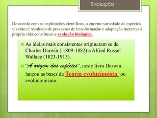 De acordo com as explicações científicas, a enorme variedade de espécies
viventes é resultado de processos de transformação e adaptação inerentes à
própria vida constituem a evolução biológica.
 As ideias mais consistentes originaram se de
Charles Darwin ( 1809-1882) e Alfred Russel
Wallace (1823-1913).
 “A origem das espécies”, neste livro Darwin
lançou as bases da Teoria evolucionista ou
evolucionismo.
Evolução
 