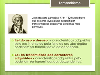 Jean-Baptiste Lamarck ( 1744-1829).Acreditava
que os seres vivos atuais surgiram por
transformações sucessivas de formas mais
primitivas.
 Lei do uso e desuso – características adquiridas
pelo uso intenso ou pela falta de uso .dos órgãos
poderiam ser transmitidas à descendência.
 Lei da transmissão dos caracteres
adquiridos - características adquiridas pelo
poderiam ser transmitidas aos descendentes;
Lamarckismo
 