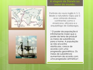 A viagem de Darwin ao
redor do mundo.
Partindo do navio inglês H. S. S.
Beale o naturalista viajou por 5
anos visitando diversos
continentes como o
Americano, africano e o
arquipélago de Galápagos.
“ O poder da população é
infinitamente maior que o
poder da terra de produzir
os meios de subsistência
para o home. A população
se não encontra
obstáculos, cresce de
acordo com uma
progressão geométrica. Os
meios de subsistência
aumentam de acordo com
uma progressão aritmética”.
 
