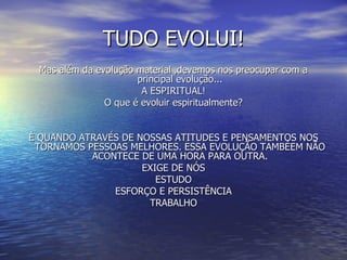 TUDO EVOLUI! Mas além da evolução material ,devemos nos preocupar com a principal evolução... A ESPIRITUAL! O que é evoluir espiritualmente? È QUANDO ATRAVÉS DE NOSSAS ATITUDES E PENSAMENTOS NOS TORNAMOS PESSOAS MELHORES. ESSA EVOLUÇÃO TAMBÉEM NÃO ACONTECE DE UMA HORA PARA OUTRA. EXIGE DE NÓS ESTUDO ESFORÇO E PERSISTÊNCIA TRABALHO 