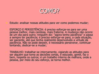 COMO? Estudo: analisar nossas atitudes para ver como podemos mudar; ESFORÇO E PERSISTÊNCIA: é preciso esforçar-se para ser uma pessoa melhor, mais caridosa, mais fraterna. A mudança não ocorre de um dia para outro; ninguém diz: "agora tenho paciência" e passa a sempre ter paciência; é preciso esforçar-se para, a cada situação, ser paciente, até que tenha realmente desenvolvido a virtude da paciência. Não se pode desistir, é necessário perseverar, continuar tentando, dedicar-se a mudar;  TRABALHO: trabalhar-se internamente, vigiando as atitudes para ser alguém que toma as decisões certas, é educado, gentil, faz o bem, respeita os outros; é um trabalho interno de melhora, onde a pessoa, por meio do seu esforço, se torna melhor. 