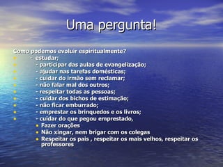 Uma pergunta! Como podemos evoluir espiritualmente? -  estudar; - participar das aulas de evangelização; - ajudar nas tarefas domésticas; - cuidar do irmão sem reclamar; - não falar mal dos outros; - respeitar todas as pessoas; - cuidar dos bichos de estimação; - não ficar emburrado; - emprestar os brinquedos e os livros; - cuidar do que pegou emprestado,  Fazer orações  Não xingar, nem brigar com os colegas Respeitar os pais , respeitar os mais velhos, respeitar os professores 