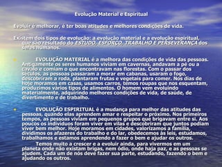 Evolução Material e Espiritual Evoluir é melhorar, é ter boas atitudes e melhores condições de vida. Existem dois tipos de evolução: a evolução material e a evolução espiritual, que são resultado do  ESTUDO, ESFORÇO, TRABALHO E PERSEVERANÇA  dos seres humanos. EVOLUÇÃO MATERIAL é a melhora das condições de vida das pessoas. Antigamente os seres humanos viviam em cavernas, andavam a pé ou a cavalo e comiam o que encontravam nas florestas. Com o passar dos séculos, as pessoas passaram a morar em cabanas, usaram o fogo, descobriram a roda, plantaram frutas e vegetais para comer. Nos dias de hoje moramos em casas, usamos carros, temos roupas que nos esquentam, produzimos vários tipos de alimentos. O homem vem evoluindo materialmente, adquirindo melhores condições de vida, de saúde, de divertimento e de trabalho. EVOLUÇÃO ESPIRITUAL é a mudança para melhor das atitudes das pessoas, quando elas aprendem amar e respeitar o próximo. Nos primeiros tempos, as pessoas viviam em pequenos grupos que brigavam entre si. Aos poucos os indivíduos foram viver em vilas e descobriram que juntos podiam viver bem melhor. Hoje moramos em cidades, valorizamos a família, dividimos os afazeres do trabalho e do lar, obedecemos às leis, estudamos, trabalhamos e estamos aprendendo a fazer o bem e ajudar os outros. Temos muito a crescer e a evoluir ainda, para vivermos em um planeta onde não existam brigas, nem ódio, onde haja paz, e as pessoas se ajudem. Cada um de nós deve fazer sua parte, estudando, fazendo o bem e ajudando os outros. 