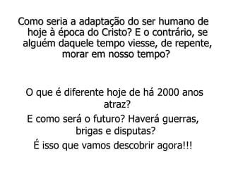 Como seria a adaptação do ser humano de hoje à época do Cristo? E o contrário, se alguém daquele tempo viesse, de repente, morar em nosso tempo?   O que é diferente hoje de há 2000 anos atraz? E como será o futuro? Haverá guerras, brigas e disputas?  É isso que vamos descobrir agora!!! 
