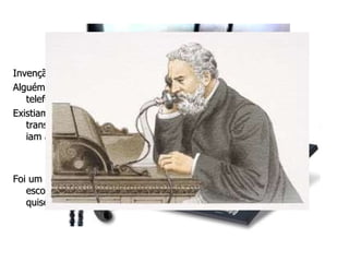 Evolução Material Invenção do telefone Alguém sabe me dizer como eram as comunicações antes de existir o telefone? Existiam os mensageiros que quando era necessário ia ao lugar para transmitir a mensagem do seu amo, isso levava até meses, pois eles iam á cavalo, ou até mesmo a pé. E Hoje basta um telefonema! E  quem inventou o telefone? Foi um homem chamado Alexander Graham Bell , em 1876 ele era escocês. Graças a invenção dele podemos nos falar com quem quisermos em qualquer lugar do planeta! 