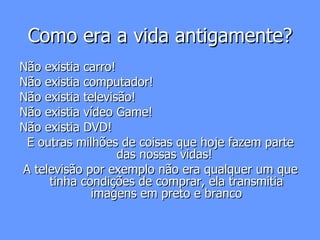 Como era a vida antigamente? Não existia carro! Não existia computador! Não existia televisão! Não existia vídeo Game! Não existia DVD! E outras milhões de coisas que hoje fazem parte das nossas vidas!  A televisão por exemplo não era qualquer um que tinha condições de comprar, ela transmitia imagens em preto e branco 
