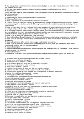 R: Eles são aquáticos e o alimento chega até eles através da água na qual estão imersos. Estes seres obtém, então,
seu alimento por filtração
19) Em que grupo apareceu, pela primeira vez, uma abertura para ingestão de alimentos (boca)?
R: Nos Cnidários
20) Em que grupo apareceu, pela primeira vez, uma abertura para eliminação dos resíduos provenientes da digestão
dos alimentos (ânus)?
R: Nos Nematódeos
21) Quais os grupos que possuem sistema digestório incompleto?
R: Cnidários e Platelmintos
22) Qual a importância do aparecimento de um sistema circulatório?
R: Ele é um sistema de transporte. Através de vasos sanguíneos, o sangue atinge os tecidos mais distantes, levando
nutrientes e oxigênio às células e retirando delas os produtos inúteis do metabolismo celular (excretas) que devem
ser eliminados.
23) Qual o filo em que o sistema circulatório não transporta os gases da respiração? Como seus representantes
levam o gás oxigênio até as células e eliminam o gás carbônico produzido durante a respiração celular?
R: Os artrópodes terrestres. Neles o sangue transporta apenas os nutrientes da digestão. Para o transporte dos gases
da respiração(O2 e CO2) estes animais possuem tubos (traquéias), que partem da superfície do corpo e penetram
profundamente nos tecidos, proporcionando as trocas gasosas com o ar.
24) Qual o tipo de respiração mais simples? Como ela ocorre?
R: Respiração cutânea. O oxigênio é absorvido diretamente da água circundante através da epiderme por difusão.
25) Qual o tipo de respiração encontrado nos animais terrestres de maior porte? De onde esses animais retiram o
gás oxigênio?
R: Respiração pulmonar. Estes animais retiram o gás oxigênio do ar atmosférico.
26) Qual o tipo de respiração encontrado nos animais aquáticos de maior porte, que permite que estes animais
retirem o gás oxigênio que está dissolvido na água?
R: Respiração branquial.
27) Que tipo de respiração apresentam os animais terrestres que, durante a evolução, retornaram à água, como por
exemplo, a baleia e os golfinhos?
R: Respiração pulmonar.
28) Observe as características dos animais representados abaixo e tente descobrir a que filo eles pertencem:
1. água viva: simetria radial com tentáculos ao redor da boca- cnidário
2. lacraia: patas articuladas - artrópodes
3. ornitorrinco: coluna vertebral - cordado
4. corais: simetra radial com tentáculos ao redor da boca- cnidário
5. minhoca: corpo dividido em anéis - anelídeo
6. peixe: coluna vertebral - cordado
7. esponjas: corpo coberto de poros com abertura superior - porífero
8. anêmona: simetria radial com tentáculos ao redor da boca - cnidário
9. esquistossomos: verme de corpo achatado com tubo digestório incompleto- platelminto
10: polvo: simetria bilateral e corpo mole - molusco
11. formiga: patas articuladas - artrópode
12. serpente do mar: simetria radia e pele com espinhos - equinodermos
13; escorpião: patas articuladas - artrópode
14: tubarão: coluna vertebral - cordado
15. perereca: coluna vertebral - cordado
16. estrela do mar: simetria radial e pele com espinhos - equinodermos
17. Leão marinho: coluna vertebral - cordado
18. Planária: verme de corpo chato com tubo digestório incompleto - platelminto
19. borboleta: patas articuladas - artrópodes
20. golfinho: coluna vertebral - cordado
21: tênia: verme de corpo chato com tubo digestório incompleto- platelminto
22. sanguessuga: corpo dividido em anéis - anelídeo
23. lagosta: patas articuladas - artrópodes
24. lombriga: verme cilíndrico com tubo digestório completo- nematódeo
25. siri: patas articuladas - artrópodes
26. lagarto: coluna vertebral - cordado
27. ema: coluna vertebral - cordado
28. ancilóstomo: verme cilíndrico com tubo digestório completo- nematódeo
29. ouriço do mar: pele com espinhos – simetria radial - equinodermos
30. caracol: simetria bilateral e corpo mole com exoesqueleto - molusco
31: lesma: simetria bilateral e corpo mole - molusco
32. mosquito: patas articuladas - artrópode
33. cobra: coluna vertebral - cordado
34. tartaruga: coluna vertebral - cordado
 