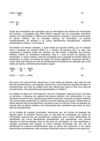 13
CmEv = DeEv (1)
Ev
FrUt = Ev (2)
Ex
Esses dois indicadores são calculados com as informações dos Sistema de Informações
de Produtos, e divulgadas pela ANS (2007c) segundo tipo de contratação (individual,
coletivo com patrocinador e coletivo sem patrocinador) e segundo o tipo de evento (para
os planos médicos, são as consultas médicas, as internações, os exames
complementares, as terapias e os outros atendimentos ambulatoriais), conforme
apresentado no Anexo 1 e no Anexo 2.
Há também um terceiro indicador, o custo médio por exposto (CmEx), que é a relação
entre a despesa nos eventos (DeEv) e o número de expostos (Ex), ou seja, visa
representar a despesa média dos usuários que têm direito à utilização dos serviços
médicos. Dentre os indicadores analisados, este é o mais próximo da despesa por
beneficiário, e, nesse contexto, pode ser comparado com a evolução da receita média por
beneficiário, ou preço, dos planos de saúde. Em termos algébricos, é possível calcular o
Custo médio por exposto por meio da multiplicação da freqüência de utilização pelo custo
médio por evento, conforme demonstrado a seguir:
DeEv = Ev x DeEv (3)
Ex Ex Ev
CmEx = FrUt x CmEv (4)
De acordo com essa fórmula, calculou-se o custo médio por exposto, para cada um dos
tipos de procedimentos, e em seguida, estimou-se o custo médio por exposto em todos os
procedimentos, por meio da simples soma dos valores para cada um dos cinco tipos de
procedimentos. Tais estimativas são apresentadas na Tabela 4.
Ao analisar os dados em nível segundo o tipo de contratação, observa-se que, em todos
os períodos, a despesa por exposto dos planos coletivos com patrocinador é a que
apresenta menores níveis, seguida pelos planos individuais, enquanto os planos coletivos
sem patrocinados apresentam os maiores níveis de despesa por exposto. Observando os
dados segundo tipo de procedimento, percebe-se que os menores níveis de despesa por
exposto para os planos coletivos com patrocinados são verdadeiros para todos os cinco
tipos de procedimentos.
Já na análise da variação acumulada, observa-se que, em termos de despesa por
exposto geral, foi bastante próxima para os três tipos de contratação. Ao avaliar as
informações segundo tipo de procedimento, destaca-se que a maior diferenciação foi
identificada nos outros atendimentos ambulatoriais, que representam uma parcela
reduzida do total da despesa. Para os três tipos de contratação, foi mais significativa a
variação acumulada das terapias. A menor variação acumulada, por sua vez, foi
identificada em exames complementares, para os planos sem patrocínio, e em outros
atendimentos ambulatoriais, para os planos individuais e para os coletivos com patrocínio.
 