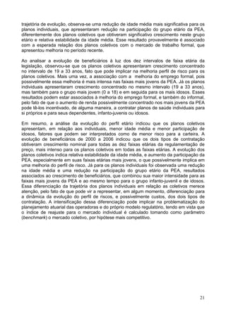 21
trajetória de evolução, observa-se uma redução de idade média mais significativa para os
planos individuais, que apresentaram redução na participação do grupo etário da PEA,
diferentemente dos planos coletivos que obtiveram significativo crescimento neste grupo
etário e relativa estabilidade da idade média. Esse resultado provavelmente é associado
com a esperada relação dos planos coletivos com o mercado de trabalho formal, que
apresentou melhoria no período recente.
Ao analisar a evolução de beneficiários à luz dos dez intervalos de faixa etária da
legislação, observou-se que os planos coletivos apresentaram crescimento concentrado
no intervalo de 19 a 33 anos, fato que pode implicar na melhoria perfil de risco para os
planos coletivos. Mais uma vez, a associação com a melhoria do emprego formal, pois
possivelmente essa melhoria é mais intensa nas faixas mais jovens da PEA. Já os planos
individuais apresentaram crescimento concentrado no mesmo intervalo (19 a 33 anos),
mas também para o grupo mais jovem (0 a 18) e em seguida para os mais idosos. Esses
resultados podem estar associados à melhoria do emprego formal, e também do informal,
pelo fato de que o aumento de renda possivelmente concentrado nos mais jovens da PEA
pode tê-los incentivado, de alguma maneira, a contratar planos de saúde individuais para
si próprios e para seus dependentes, infanto-juvenis ou idosos.
Em resumo, a análise da evolução do perfil etário indicou que os planos coletivos
apresentam, em relação aos individuais, menor idade média e menor participação de
idosos, fatores que podem ser interpretados como de menor risco para a carteira. A
evolução de beneficiários de 2000 a 2006 indicou que os dois tipos de contratação
obtiveram crescimento nominal para todas as dez faixas etárias da regulamentação de
preço, mais intenso para os planos coletivos em todas as faixas etárias. A evolução dos
planos coletivos indica relativa estabilidade da idade média, e aumento da participação da
PEA, especialmente em suas faixas etárias mais jovens, o que possivelmente implica em
uma melhoria do perfil de risco. Já para os planos individuais foi observada uma redução
na idade média e uma redução na participação do grupo etário da PEA, resultados
associados ao crescimento de beneficiários, que combinou sua maior intensidade para as
faixas mais jovens da PEA e ao mesmo tempo para o grupo infanto-juvenil e de idosos.
Essa diferenciação da trajetória dos planos individuais em relação as coletivos merece
atenção, pelo fato de que pode vir a representar, em algum momento, diferenciação para
a dinâmica da evolução do perfil de riscos, e possivelmente custos, dos dois tipos de
contratação. A intensificação dessa diferenciação pode implicar na problematização do
planejamento atuarial das operadoras e do próprio modelo regulatório, tendo em vista que
o índice de reajuste para o mercado individual é calculado tomando como parâmetro
(benchmark) o mercado coletivo, por hipótese mais competitivo.
 
