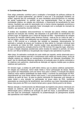 22
4. Considerações Finais
Este artigo pretendeu contribuir para a avaliação e formulação de políticas públicas de
regulação da saúde suplementar, que atende a cerca de ¼ da população brasileira, ao
avaliar, segundo tipo de contratação, os seus resultados sócio-econômicos no mercado
de saúde suplementar no período após sua regulamentação. Para os planos de
contratação coletiva, em relação aos individuais, o crescimento de beneficiários foi mais
intenso, resultado que pode ter associação com a menos intensa regulação econômica a
que está submetida e a sua esperada maior vinculação com a evolução do mercado de
trabalho, que apresentou recente melhoria.
A análise dos resultados sócio-econômicos no mercado dos planos médicos abordou
aspectos da evolução das receitas, das despesas e do perfil etário de beneficiários. Em
primeiro lugar, foi registrado que o índice de reajuste da ANS – representativo da variação
de preços do mercado coletivo pelos diversos motivos - trata-se de um índice de valor, e
não de preços, sendo mais adequada sua comparação com índices da mesma natureza,
como o PIB nominal ou a evolução das receitas ou despesas. Adicionalmente, foi
estimada a variação de preços por mudança de faixa etária no mercado individual para
ser acrescida ao índice da ANS, visando avaliar mais apuradamente a evolução dos
preços, que apresentou variação próxima à do PIB nominal. Em segundo lugar, observou-
se que a relação despesas assistenciais sobre receitas foi estável no período, em torno
de 0,8, com tênue tendência a recuperação das margens das operadoras no período.
Além disso, foi estimada a evolução do custo médio por exposto, sendo observada que a
variação foi mais intensa para seu o componente custo médio por evento (preço, proxy da
inflação médica) em relação ao componente freqüência de utilização (quantidade). Em
geral, não foi identificada diferença significativa na evolução para os planos individuais e
os coletivos com patrocínio, observando-se distinção em alguma medida para os planos
coletivos sem patrocínio.
Em terceiro lugar, a análise do perfil etário indicou que os planos coletivos apresentam,
em relação aos individuais, menor idade média e menor participação de idosos, fatores
que podem ser interpretados como de menor risco para a carteira. A evolução dos planos
coletivos indica relativa estabilidade da idade média, e aumento da participação da PEA,
especialmente em suas faixas etárias mais jovens, o que possivelmente implica em uma
melhoria do perfil de risco. Já para os planos individuais foi observada uma redução na
idade média e uma redução na participação do grupo etário da PEA, resultados
associados ao crescimento de beneficiários, que combinou sua maior intensidade para as
faixas mais jovens da PEA e ao mesmo tempo para o grupo infanto-juvenil e de idosos.
Merece atenção o monitoramento da diferenciação da trajetória dos planos individuais em
relação as coletivos, pelo fato de que pode vir a representar, em algum momento,
diferenciação para a dinâmica da evolução do perfil de riscos, e possivelmente custos,
dos dois tipos de contratação, implicando na problematização do planejamento atuarial
das operadoras e do modelo regulatório.
 