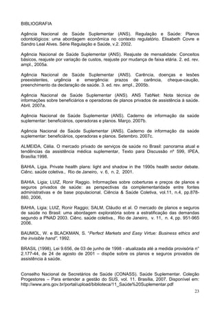 23
BIBLIOGRAFIA
Agência Nacional de Saúde Suplementar (ANS). Regulação e Saúde: Planos
odontológicos: uma abordagem econômica no contexto regulatório. Elisabeth Covre e
Sandro Leal Alves. Série Regulação e Saúde, v.2. 2002.
Agência Nacional de Saúde Suplementar (ANS). Reajuste de mensalidade: Conceitos
básicos, reajuste por variação de custos, reajuste por mudança de faixa etária. 2. ed. rev.
ampl., 2005a.
Agência Nacional de Saúde Suplementar (ANS). Carência, doenças e lesões
preexistentes, urgência e emergência: prazos de carência, cheque-caução,
preenchimento da declaração de saúde. 3. ed. rev. ampl., 2005b.
Agência Nacional de Saúde Suplementar (ANS). ANS TabNet: Nota técnica de
informações sobre beneficiários e operadoras de planos privados de assistência à saúde.
Abril. 2007a.
Agência Nacional de Saúde Suplementar (ANS). Caderno de informação da saúde
suplementar: beneficiários, operadoras e planos. Março. 2007b.
Agência Nacional de Saúde Suplementar (ANS). Caderno de informação da saúde
suplementar: beneficiários, operadoras e planos. Setembro. 2007c.
ALMEIDA, Célia. O mercado privado de serviços de saúde no Brasil: panorama atual e
tendências da assistência médica suplementar, Texto para Discussão nº 599, IPEA,
Brasília:1998.
BAHIA, Ligia. Private health plans: light and shadow in the 1990s health sector debate.
Ciênc. saúde coletiva., Rio de Janeiro, v. 6, n. 2, 2001.
BAHIA, Ligia; LUIZ, Ronir Raggio. Informações sobre coberturas e preços de planos e
seguros privados de saúde: as perspectivas da complementaridade entre fontes
administrativas e de base populacional. Ciência & Saúde Coletiva, vol.11, n.4, pp.878-
880, 2006,
BAHIA, Ligia; LUIZ, Ronir Raggio; SALM, Cláudio et al. O mercado de planos e seguros
de saúde no Brasil: uma abordagem exploratória sobre a estratificação das demandas
segundo a PNAD 2003. Ciênc. saúde coletiva., Rio de Janeiro, v. 11, n. 4, pp. 951-965
2006.
BAUMOL, W. e BLACKMAN, S. “Perfect Markets and Easy Virtue: Business ethics and
the invisible hand”. 1992.
BRASIL (1998), Lei 9.656, de 03 de junho de 1998 - atualizada até a medida provisória n°
2.177-44, de 24 de agosto de 2001 – dispõe sobre os planos e seguros provados de
assistência à saúde.
Conselho Nacional de Secretários de Saúde (CONASS). Saúde Suplementar. Coleção
Progestores – Para entender a gestão do SUS, vol. 11. Brasília, 2007. Disponível em:
http://www.ans.gov.br/portal/upload/biblioteca/11_Saúde%20Suplementar.pdf
 