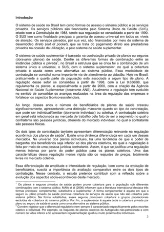 3
Introdução
O sistema de saúde no Brasil tem como formas de acesso o sistema público e os serviços
privados. Os serviços públicos são financiados pelo Sistema Único de Saúde (SUS),
criado com a Constituição de 1988, tendo sua regulação se consolidado a partir de 1990.
O SUS tem como finalidade precípua a garantia de acesso universal em todos os níveis
de atenção. Os serviços privados, por sua vez, são financiados por meio do sistema de
desembolso direto (out of pocket), que se trata do pagamento direto aos prestadores
privados na ocasião da utilização, e pelo sistema de saúde suplementar.
O sistema de saúde suplementar é baseado na contratação privada de planos ou seguros
(doravante planos) de saúde. Dentre as diferentes formas de combinação entre as
instâncias pública e privada1
, no Brasil a estrutura que se criou foi a combinação de um
sistema único e universal, o SUS, com o sistema suplementar, no qual a cobertura
privada é usada como uma alternativa ao sistema público. Essa modalidade de
contratação se constitui numa importante via de atendimento ao cidadão. Hoje no Brasil,
praticamente a quarta parte da população esta associada a algum tipo de plano. A
regulação desse setor se consolidou a partir de 1998, com a Lei 9.656/98, que
regulamenta os planos, e especialmente a partir de 2000, com a criação da Agência
Nacional de Saúde Suplementar (doravante ANS). Atualmente a regulação tem evoluído
no sentido de consolidar os avanços realizados na área da regulação das empresas e
fortalecer os aspectos técnico-assistenciais.
Ao longo desses anos o número de beneficiários de planos de saúde cresceu
significativamente, apresentando uma distinção marcante quanto ao tipo de contratação,
que pode ser individual/familiar (doravante individual) ou coletiva. A contratação coletiva
em geral está relacionada ao mercado de trabalho pelo fato de ser o segmento no qual o
contratante são pessoas jurídicas, diferente do mercado individual, no qual o contratante
são pessoas físicas.
Os dois tipos de contratação também apresentam diferenciação relevante na regulação
econômica dos planos de saúde2
. Existe uma dinâmica diferenciada em cada um desses
mercados. No universo dos planos individuais, há uma tendência de que o poder de
barganha dos beneficiários seja inferior ao dos planos coletivos, no qual a negociação é
feita por meio de uma pessoa jurídica contratante. Assim, é que se justifica uma regulação
menos intensa por parte do poder público para os planos coletivos. Uma das
características dessa regulação menos rígida são os reajustes de preços, totalmente
livres no mercado coletivo.
Essa diferenciação de amplitude e intensidade de regulação, bem como da evolução de
beneficiários, suscita a importância da avaliação comparativa entre os dois tipos de
contratação. Nesse contexto, o estudo pretende contribuir com a reflexão sobre a
evolução dos aspectos sócio-econômicos deste mercado.
1
Os planos e seguros privados de saúde podem prover cobertura para a população sob diferentes
combinações com o sistema público. MAIA et al (2006) informam que a literatura internacional destaca três
formas principais: complementar, substitutiva e suplementar. A forma complementar é aquela em que o
seguro ou plano privado de saúde promove cobertura de serviços de saúde que não são cobertos pelo
sistema público. Na forma substitutiva, esses seguros promovem cobertura a grupos populacionais
excluídos da cobertura do sistema público. Por fim, a suplementar é aquela onde a cobertura privada por
plano ou seguro de saúde é usada como uma alternativa ao sistema público.
2
Convém registrar que o diferencial regulatório nem sempre é caracterizado especificamente pelos recortes
coletivo e individual. Por exemplo, os reajustes de planos coletivos de Autogestão não-patrocinada e com
número de vidas inferior a 50 apresentam regulamentação igual ou muito próxima dos individuais.
 