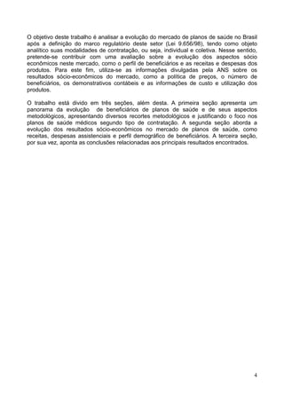 4
O objetivo deste trabalho é analisar a evolução do mercado de planos de saúde no Brasil
após a definição do marco regulatório deste setor (Lei 9.656/98), tendo como objeto
analítico suas modalidades de contratação, ou seja, individual e coletiva. Nesse sentido,
pretende-se contribuir com uma avaliação sobre a evolução dos aspectos sócio
econômicos neste mercado, como o perfil de beneficiários e as receitas e despesas dos
produtos. Para este fim, utiliza-se as informações divulgadas pela ANS sobre os
resultados sócio-econômicos do mercado, como a política de preços, o número de
beneficiários, os demonstrativos contábeis e as informações de custo e utilização dos
produtos.
O trabalho está divido em três seções, além desta. A primeira seção apresenta um
panorama da evolução de beneficiários de planos de saúde e de seus aspectos
metodológicos, apresentando diversos recortes metodológicos e justificando o foco nos
planos de saúde médicos segundo tipo de contratação. A segunda seção aborda a
evolução dos resultados sócio-econômicos no mercado de planos de saúde, como
receitas, despesas assistenciais e perfil demográfico de beneficiários. A terceira seção,
por sua vez, aponta as conclusões relacionadas aos principais resultados encontrados.
 