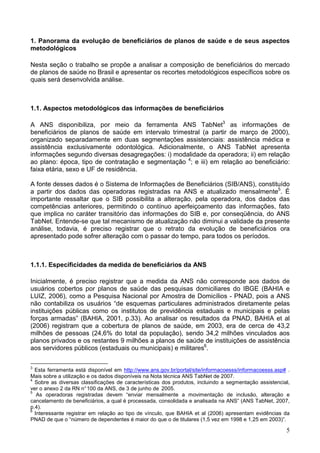 5
1. Panorama da evolução de beneficiários de planos de saúde e de seus aspectos
metodológicos
Nesta seção o trabalho se propõe a analisar a composição de beneficiários do mercado
de planos de saúde no Brasil e apresentar os recortes metodológicos específicos sobre os
quais será desenvolvida análise.
1.1. Aspectos metodológicos das informações de beneficiários
A ANS disponibiliza, por meio da ferramenta ANS TabNet3
as informações de
beneficiários de planos de saúde em intervalo trimestral (a partir de março de 2000),
organizado separadamente em duas segmentações assistenciais: assistência médica e
assistência exclusivamente odontológica. Adicionalmente, o ANS TabNet apresenta
informações segundo diversas desagregações: i) modalidade da operadora; ii) em relação
ao plano: época, tipo de contratação e segmentação 4
; e iii) em relação ao beneficiário:
faixa etária, sexo e UF de residência.
A fonte desses dados é o Sistema de Informações de Beneficiários (SIB/ANS), constituído
a partir dos dados das operadoras registradas na ANS e atualizado mensalmente5
. É
importante ressaltar que o SIB possibilita a alteração, pela operadora, dos dados das
competências anteriores, permitindo o contínuo aperfeiçoamento das informações, fato
que implica no caráter transitório das informações do SIB e, por conseqüência, do ANS
TabNet. Entende-se que tal mecanismo de atualização não diminui a validade da presente
análise, todavia, é preciso registrar que o retrato da evolução de beneficiários ora
apresentado pode sofrer alteração com o passar do tempo, para todos os períodos.
1.1.1. Especificidades da medida de beneficiários da ANS
Inicialmente, é preciso registrar que a medida da ANS não corresponde aos dados de
usuários cobertos por planos de saúde das pesquisas domiciliares do IBGE (BAHIA e
LUIZ, 2006), como a Pesquisa Nacional por Amostra de Domicílios - PNAD, pois a ANS
não contabiliza os usuários “de esquemas particulares administrados diretamente pelas
instituições públicas como os institutos de previdência estaduais e municipais e pelas
forças armadas” (BAHIA, 2001, p.33). Ao analisar os resultados da PNAD, BAHIA et al
(2006) registram que a cobertura de planos de saúde, em 2003, era de cerca de 43,2
milhões de pessoas (24,6% do total da população), sendo 34,2 milhões vinculados aos
planos privados e os restantes 9 milhões a planos de saúde de instituições de assistência
aos servidores públicos (estaduais ou municipais) e militares6
.
3
Esta ferramenta está disponível em http://www.ans.gov.br/portal/site/informacoesss/informacoesss.asp# .
Mais sobre a utilização e os dados disponíveis na Nota técnica ANS TabNet de 2007.
4
Sobre as diversas classificações de características dos produtos, incluindo a segmentação assistencial,
ver o anexo 2 da RN n°100 da ANS, de 3 de junho de 2005.
5
As operadoras registradas devem “enviar mensalmente a movimentação de inclusão, alteração e
cancelamento de beneficiários, a qual é processada, consolidada e analisada na ANS” (ANS TabNet, 2007,
p.4).
6
Interessante registrar em relação ao tipo de vínculo, que BAHIA et al (2006) apresentam evidências da
PNAD de que o “número de dependentes é maior do que o de titulares (1,5 vez em 1998 e 1,25 em 2003)”.
 