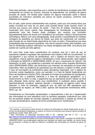 6
Feita essa distinção, cabe especificar que a medida de beneficiários divulgada pela ANS
corresponde ao número de vínculos, incluindo os dependentes, em contratos de planos
privados de saúde. Tal medida pode implicar em alguma imprecisão sobre a efetiva
quantidade de indivíduos assistidos por planos de saúde (usuários), conforme será
detalhado em seguida.
Por um lado, pode ocorrer sobrestimativa dos usuários, posto que uma pessoa física que
esteja vinculada em mais de um plano será contada tantas vezes quantos forem os
vínculos que possuir com planos de saúde 7
. Para fins de análise, entende-se essa
imprecisão será menor quanto mais desagregada for considerada a segmentação
assistencial, pois não haveria dupla contagem dos usuários que contratam
separadamente planos de acordo com assistência, por exemplo, médica e exclusivamente
odontológica. Mesmo com essa desagregação, pode persistir a possibilidade de múltiplas
contagens de assistidos por planos de saúde, que pode ser ocasionada, por exemplo,
pela inclusão de um determinado dependente em mais um plano. Pressupõe-se que essa
possibilidade seja de pequena gravidade, mas não foi possível avaliar essa hipótese, pois
não foi identificada qualquer estimativa nos dados divulgados pela ANS, uma lacuna que
poderia ser suprida por esta agência.
Por outro lado, pode haver subestimativa de usuários, pois há o risco de que as
operadoras sujeitas à regulação não apresentem seus dados à ANS em sua plenitude ou
sub-registrem o seu número de beneficiários, com o objetivo de diminuir seus custos
regulatórios, mesmo estando sujeitos à fiscalização e multa. Nesse sentido, cabe registrar
a indicação de SANTOS e GERSCHMAN (2004), de que o crescimento de "planos" não
registrados na ANS, cuja existência é apontada nos estudos sobre hospitais filantrópicos
como GERSCHMAN (2003), são fenômenos que merecem ser estudados de forma mais
sistemática. Além da existência de operadoras que não efetuam o registro na ANS, existe
o risco de sub-registro de beneficiários pelas operadoras registradas, com o objetivo de
minimizar custos regulatórios, como, por exemplo: i) a Taxa de Saúde Suplementar por
Plano de Assistência à Saúde (TPS), calculada em função da quantidade de beneficiários,
de acordo com a cobertura oferecida e a área de abrangência geográfica8
; ii) o
ressarcimento ao SUS, ou seja, o pagamento que as operadoras devem realizar ao SUS
pela utilização deste serviço pelos seus beneficiários. A avaliação dessa questão é
significativamente complexa, cabendo atenção a fiscalização da agência sobre esses
aspectos. A título de ilustração, registra-se que, do total das 989 operadoras com
cancelamento de registro, de 1999 a 2007, apenas 339 declararam beneficiários (ANS,
2007c, pg. 18).
Considerando as informações apresentadas, e especialmente o fato de a regularização
das informações de uma operadora inclui os períodos passados, entende-se que, para
fins da presente análise do mercado regulado, é representativa a medida do número de
vínculos de beneficiários, tratados de forma simplificada como “beneficiários” 9
.
7
Por exemplo, a afirmação da Nota Técnica do Caderno de Informação de Saúde Suplementar de que: “o
número de beneficiários cadastrados é superior ao número de indivíduos que possuem planos privados de
assistência à saúde” (ANS, 2007, p.35).
8
Mais informações na Resolução Normativa (RN) nº 89 - alterada pela RN nº 101 - ou em
http://www.ans.gov.br/portal/site/perfil_operadoras/agenda_compromissos.asp .
9
Em relação à unidade de medida de vínculos de beneficiários, cabe indicar a avaliação de OCKÉ-REIS e
CARDOSO (2006), que problematizam algumas das restrições dos dados aqui tratadas, ao mesmo tempo
que reconhecem o esforço da ANS em melhorar a qualidade das informações do mercado de planos de
saúde.
 