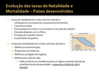    A taxa de natalidade tem vindo a diminuir devido a:
     Utilização de contraceptivos e do planeamento familiar;
     Casamento tardio;
     Emancipação da mulher e sua entrada no mercado de trabalho;
     Elevadas despesas com os filhos;
     Proibição do trabalho infantil;
     Escolaridade obrigatória.

   A taxa de mortalidade tem vindo a diminuir devido a:
     Melhoria na alimentação:
     Progressos na medicina;
     Melhores condições de higiene;
     Melhoria do nível de vida;
          Pode verificar-se a tendência para um ligeiro aumento devido ao
            envelhecimento da população: a esperança média de vida é
            elevada.
 