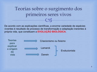 
Teorias sobre o surgimento dos
primeiros seres vivos
6
De acordo com as explicações científicas, a enorme variedade de espécies
viventes é resultado de processo de transformação e adaptação inerentes à
própria vida, que constituem a EVOLUÇÃO BIOLÓGICA.
Teorias
para
explicar
a origem
da
vida
Lamarck
Darwin
Criacionismo ou fixismo
Evolucionista
 