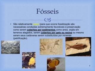 
Fósseis
8
• São relativamente raros (para que ocorra fossilização são
necessárias condições extremamente favoráveis à preservação
como serem cobertos por sedimentos como areia, argila em
terrenos alagados, serem cobertos por gelo ou resina ou mesmo
serem seus cadáveres serem substituídos por minerais
(petrificação).
.
 