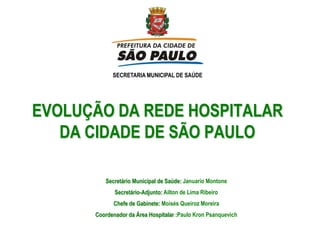 SECRETARIA MUNICIPAL DE SAÚDE




EVOLUÇÃO DA REDE HOSPITALAR
   DA CIDADE DE SÃO PAULO

         Secretário Municipal de Saúde: Januario Montone
             Secretário-Adjunto: Ailton de Lima Ribeiro
            Chefe de Gabinete: Moisés Queiroz Moreira
      Coordenador da Área Hospitalar :Paulo Kron Psanquevich
 