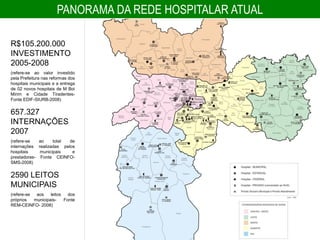 PANORAMA DA REDE HOSPITALAR ATUAL

R$105.200.000
INVESTIMENTO
2005-2008
(refere-se ao valor investido
pela Prefeitura nas reformas dos
hospitais municipais e a entrega
de 02 novos hospitais de M Boi
Mirim e Cidade Tiradentes-
Fonte EDIF-SIURB-2008)


657.327
INTERNAÇÕES
2007
(refere-se   ao    total  de
internações realizadas pelos
hospitais    municipais    e
prestadores- Fonte CEINFO-
SMS-2008)


2590 LEITOS
MUNICIPAIS
(refere-se  aos    leitos   dos
próprios   municipais-    Fonte
REM-CEINFO- 2008)
 
