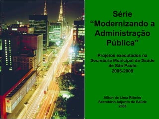 Série
“Modernizando a
 Administração
   Pública”
   Projetos executados na
Secretaria Municipal de Saúde
        de São Paulo
          2005-2008




      Ailton de Lima Ribeiro
   Secretário Adjunto de Saúde
               2008
 
