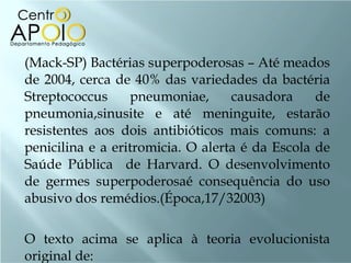 (Mack-SP) Bactérias superpoderosas – Até meados de 2004, cerca de 40% das variedades da bactéria Streptococcus pneumoniae, causadora de pneumonia,sinusite e até meninguite, estarão resistentes aos dois antibióticos mais comuns: a penicilina e a eritromicia. O alerta é da Escola de Saúde Pública  de Harvard. O desenvolvimento de germes superpoderosaé consequência do uso abusivo dos remédios.(Época,17/32003)  O texto acima se aplica à teoria evolucionista original de: 