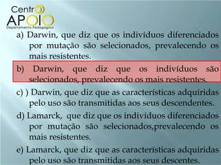 a) Darwin, que diz que os indivíduos diferenciados por mutação são selecionados, prevalecendo os mais resistentes. b) Darwin, que diz que os indivíduos são selecionados, prevalecendo os mais resistentes. c) ) Darwin, que diz que as características adquiridas pelo uso são transmitidas aos seus descendentes. d) Lamarck,  que diz que os indivíduos diferenciados por mutação são selecionados,prevalecendo os mais resistentes. e) Lamarck, que diz que as características adquiridas pelo uso são transmitidas aos seus descentes. 