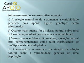 Sobre esse assunto, é correto afirmar,exceto: a) A seleção natural tende a aumentar a variabilidade genética, pois apenas alguns genótipos serão selecionados b) Quanto mais intensa for a seleção natural sobre uma determinada população,menor será sua variabilidade. c) Mesmo que o ambiente não se altere, a seleção natural atua permanentemente como fator estabilizador de fenótipos mais bem adaptados. d) A evolução é o resultado da atuação da seleção natural sobre a variabilidade genética de uma população. 
