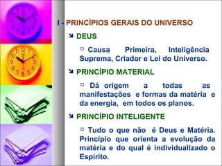 I - PRINCÍPIOS GERAIS DO UNIVERSO
 DEUS
 Causa Primeira, Inteligência
Suprema, Criador e Lei do Universo.
 PRINCÍPIO MATERIAL
 Dá origem a todas as
manifestações e formas da matéria e
da energia, em todos os planos.
 PRINCÍPIO INTELIGENTE
 Tudo o que não é Deus e Matéria.
Princípio que orienta a evolução da
matéria e do qual é individualizado o
Espírito.
 