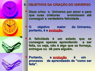 II -II - OBJETIVOS DA CRIAÇÃO DO UNIVERSOOBJETIVOS DA CRIAÇÃO DO UNIVERSO
 Deus criou o Universo por amor e paraDeus criou o Universo por amor e para
que suas criaturas evoluíssem atéque suas criaturas evoluíssem até
conseguir a verdadeira felicidade .conseguir a verdadeira felicidade .
 O objetivo maior do Universo,O objetivo maior do Universo,
portanto, é aportanto, é a evoluçãoevolução..
 A felicidade é um estado que seA felicidade é um estado que se
consegue apenas aprendendo a serconsegue apenas aprendendo a ser
feliz, ou seja, não é algo que se forneça,feliz, ou seja, não é algo que se forneça,
entregue ou dê para alguém.entregue ou dê para alguém.
 Portanto, aPortanto, a evoluçãoevolução é umé um
processo de aprendizado de “como serprocesso de aprendizado de “como ser
feliz”.feliz”.
 