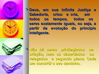  Deus, em sua infinita Justiça eDeus, em sua infinita Justiça e
Sabedoria, criou e cria, emSabedoria, criou e cria, em
todos os tempos, todos ostodos os tempos, todos os
seres exatamente iguais, ou seja, aseres exatamente iguais, ou seja, a
partir da evolução do princípiopartir da evolução do princípio
inteligente.inteligente.
 Não há seres privilegiados naNão há seres privilegiados na
criação, nem os deserdados oucriação, nem os deserdados ou
relegados a segundo plano. Cadarelegados a segundo plano. Cada
um constrói o seu caminho.um constrói o seu caminho.
 