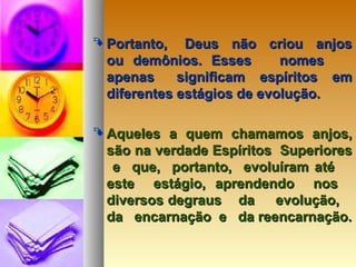  Portanto, Deus não criou anjosPortanto, Deus não criou anjos
ou demônios. Esses nomesou demônios. Esses nomes
apenas significam espíritos emapenas significam espíritos em
diferentes estágios de evolução.diferentes estágios de evolução.
 Aqueles a quem chamamos anjos,Aqueles a quem chamamos anjos,
são na verdade Espíritos Superioressão na verdade Espíritos Superiores
e que, portanto, evoluíram atée que, portanto, evoluíram até
este estágio, aprendendo noseste estágio, aprendendo nos
diversos degraus da evolução,diversos degraus da evolução,
da encarnação e da reencarnação.da encarnação e da reencarnação.
 