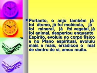 Portanto, o anjo também jáPortanto, o anjo também já
foi átomo, já foi molécula, jáfoi átomo, já foi molécula, já
foi mineral, já foi vegetal, jáfoi mineral, já foi vegetal, já
foi animal, despertou enquantofoi animal, despertou enquanto
Espírito, evoluiu no corpo físicoEspírito, evoluiu no corpo físico
e no Plano espiritual, evoluiue no Plano espiritual, evoluiu
mais e mais, erradicou o malmais e mais, erradicou o mal
de dentro de si, amou muito.de dentro de si, amou muito.
 