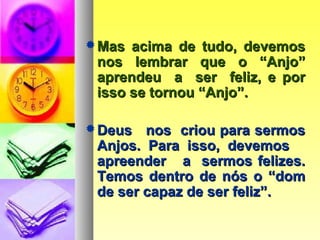 Mas acima de tudo, devemosMas acima de tudo, devemos
nos lembrar que o “Anjo”nos lembrar que o “Anjo”
aprendeu a ser feliz, e poraprendeu a ser feliz, e por
isso se tornou “Anjo”.isso se tornou “Anjo”.
Deus nos criou para sermosDeus nos criou para sermos
Anjos. Para isso, devemosAnjos. Para isso, devemos
apreender a sermos felizes.apreender a sermos felizes.
Temos dentro de nós o “domTemos dentro de nós o “dom
de ser capaz de ser feliz”.de ser capaz de ser feliz”.
 
