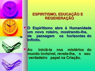 ESPIRITISMO, EDUCAÇÃO EESPIRITISMO, EDUCAÇÃO E
REGENERAÇÃOREGENERAÇÃO
 O Espiritismo abre à HumanidadeO Espiritismo abre à Humanidade
um novo roteiro, mostrando-lhe,um novo roteiro, mostrando-lhe,
de passagem os horizontes dode passagem os horizontes do
Infinito.Infinito.
 Ao iniciá-la nos mistérios doAo iniciá-la nos mistérios do
mundo invisível, revela-lhe, o seumundo invisível, revela-lhe, o seu
verdadeiro papel na Criação.verdadeiro papel na Criação.
 
