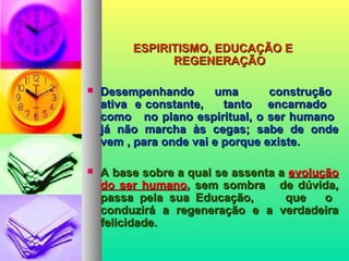 ESPIRITISMO, EDUCAÇÃO EESPIRITISMO, EDUCAÇÃO E
REGENERAÇÃOREGENERAÇÃO
 Desempenhando uma construçãoDesempenhando uma construção
ativa e constante, tanto encarnadoativa e constante, tanto encarnado
como no plano espiritual, o ser humanocomo no plano espiritual, o ser humano
já não marcha às cegas; sabe de ondejá não marcha às cegas; sabe de onde
vem , para onde vai e porque existe.vem , para onde vai e porque existe.
 A base sobre a qual se assenta aA base sobre a qual se assenta a evoluçãoevolução
do ser humanodo ser humano, sem sombra de dúvida,, sem sombra de dúvida,
passa pela sua Educação, que opassa pela sua Educação, que o
conduzirá a regeneração e a verdadeiraconduzirá a regeneração e a verdadeira
felicidade.felicidade.
 