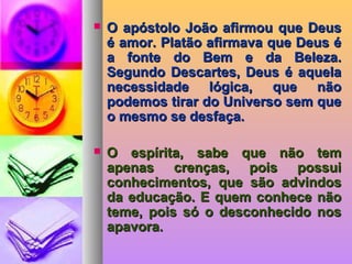  O apóstolo João afirmou que DeusO apóstolo João afirmou que Deus
é amor. Platão afirmava que Deus éé amor. Platão afirmava que Deus é
a fonte do Bem e da Beleza.a fonte do Bem e da Beleza.
Segundo Descartes, Deus é aquelaSegundo Descartes, Deus é aquela
necessidade lógica, que nãonecessidade lógica, que não
podemos tirar do Universo sem quepodemos tirar do Universo sem que
o mesmo se desfaça.o mesmo se desfaça.
 O espírita, sabe que não temO espírita, sabe que não tem
apenas crenças, pois possuiapenas crenças, pois possui
conhecimentos, que são advindosconhecimentos, que são advindos
da educação. E quem conhece nãoda educação. E quem conhece não
teme, pois só o desconhecido nosteme, pois só o desconhecido nos
apavora.apavora.
 