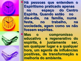  Há pessoas que entendem oHá pessoas que entendem o
Espiritismo praticado apenasEspiritismo praticado apenas
no espaço do Centrono espaço do Centro
Espírita. Quando estão noEspírita. Quando estão no
dia-a-dia, na família, numadia-a-dia, na família, numa
festa, no trabalho, nafesta, no trabalho, na
sociedade, agem como se nãosociedade, agem como se não
fossem espíritas.fossem espíritas.
 Mas o compromissoMas o compromisso
educativo e regenerativo doeducativo e regenerativo do
espírita, é justamente ser,espírita, é justamente ser,
em qualquer lugar e a qualquerem qualquer lugar e a qualquer
hora, um agente de influênciashora, um agente de influências
positivas, de transformação epositivas, de transformação e
melhoria do ambiente.melhoria do ambiente.
 